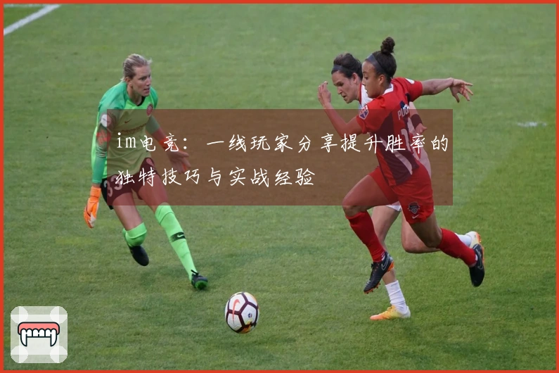 im电竞：一线玩家分享提升胜率的独特技巧与实战经验