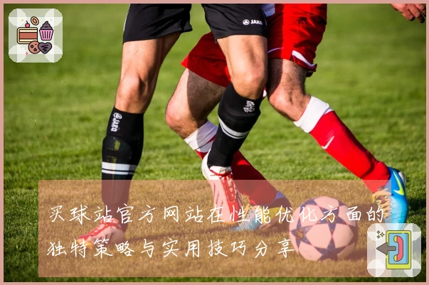 买球站官方网站在性能优化方面的独特策略与实用技巧分享